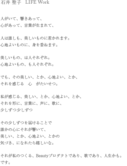 石井 聖子 LIFE Work
人がいて、響きあって、
心があって、言葉が生まれて、

人は誰しも、美しいものに惹かれます。
心地よいものに、身を委ねます。

美しいもの、は人それぞれ。
心地よいもの、も人それぞれ。

でも、その美しい、とか、心地よい、とか、
それを感じる　心　がたいせつ。

私が感じる、美しい、とか、心地よい、とか、
それを形に、言葉に、声に、歌に、
少しずつ少しずつ

その少しずつを届けることで
誰かの心にそれが響いて、
美しい、とか、心地よい、とかの
気づき、になれたら嬉しいな。

それが私のつくる、Beautyプロダクトであり、歌であり、人生かも。です。